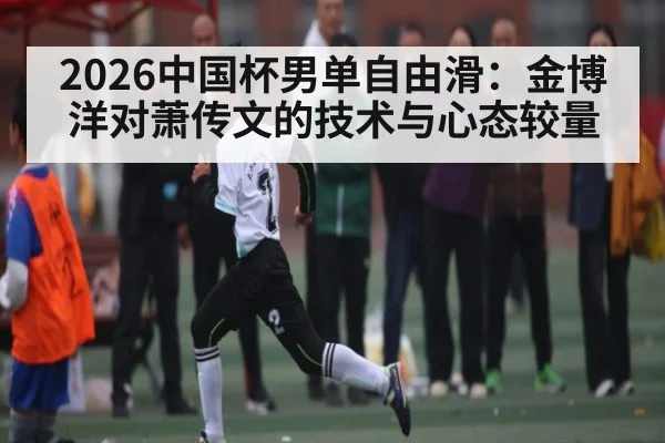 2026中国杯男单自由滑:金博洋对萧传文的技术与心态较量 - kaiyun sports